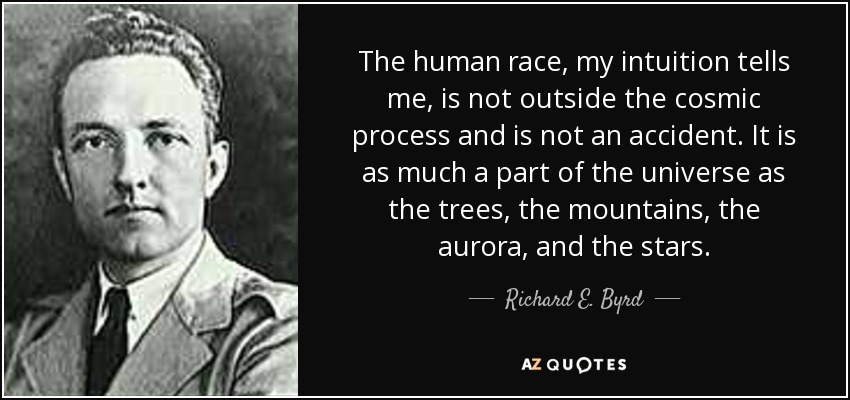 The human race, my intuition tells me, is not outside the cosmic process and is not an accident. It is as much a part of the universe as the trees, the mountains, the aurora, and the stars. - Richard E. Byrd