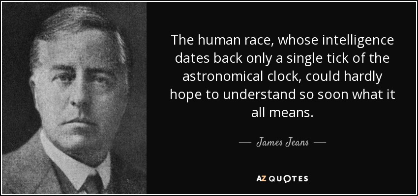 The human race, whose intelligence dates back only a single tick of the astronomical clock, could hardly hope to understand so soon what it all means. - James Jeans