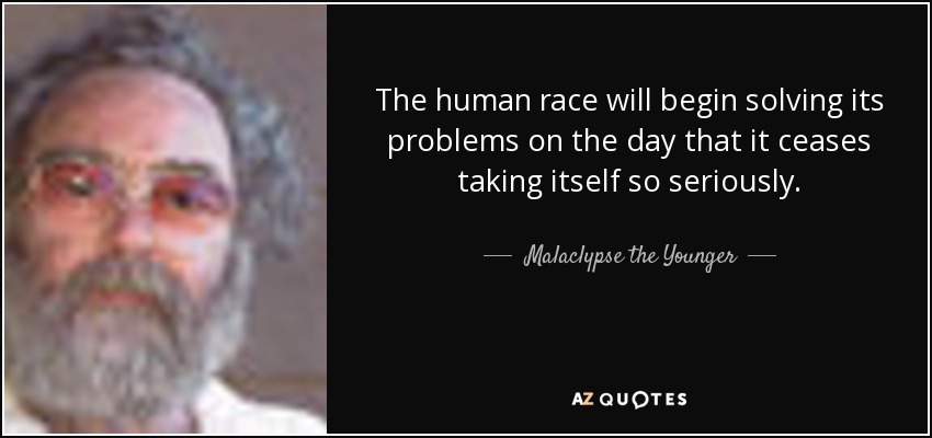 The human race will begin solving its problems on the day that it ceases taking itself so seriously. - Malaclypse the Younger