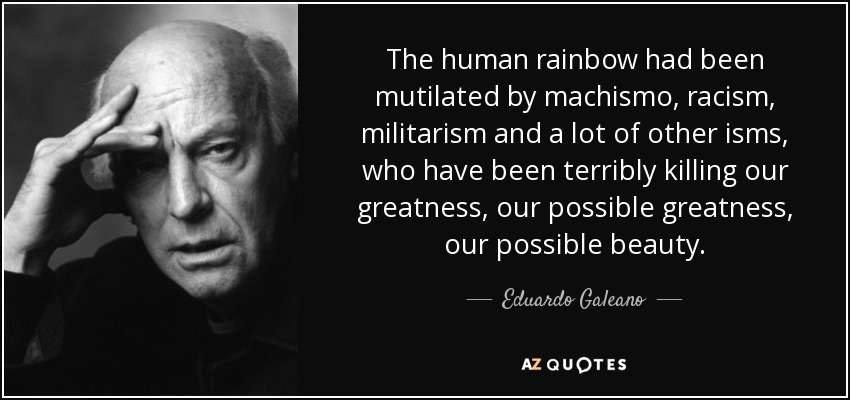 The human rainbow had been mutilated by machismo, racism, militarism and a lot of other isms, who have been terribly killing our greatness, our possible greatness, our possible beauty. - Eduardo Galeano