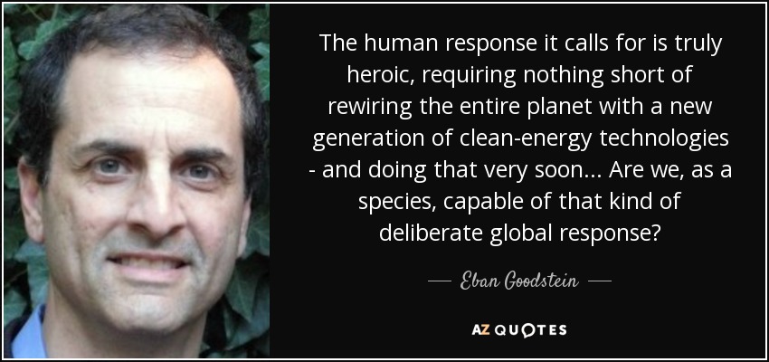 The human response it calls for is truly heroic, requiring nothing short of rewiring the entire planet with a new generation of clean-energy technologies - and doing that very soon... Are we, as a species, capable of that kind of deliberate global response? - Eban Goodstein
