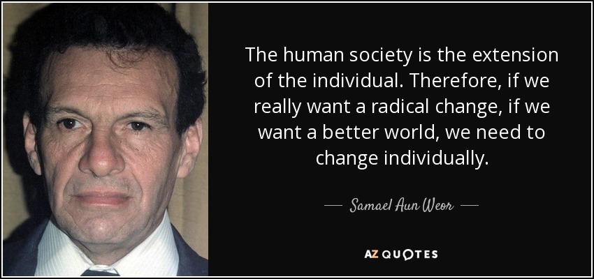 The human society is the extension of the individual. Therefore, if we really want a radical change, if we want a better world, we need to change individually. - Samael Aun Weor