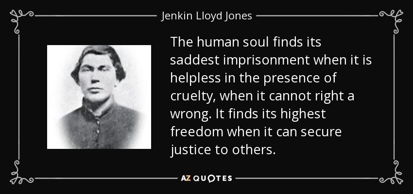 The human soul finds its saddest imprisonment when it is helpless in the presence of cruelty, when it cannot right a wrong. It finds its highest freedom when it can secure justice to others. - Jenkin Lloyd Jones