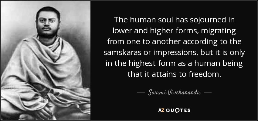 The human soul has sojourned in lower and higher forms, migrating from one to another according to the samskaras or impressions, but it is only in the highest form as a human being that it attains to freedom. - Swami Vivekananda