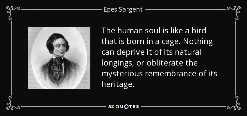 The human soul is like a bird that is born in a cage. Nothing can deprive it of its natural longings, or obliterate the mysterious remembrance of its heritage. - Epes Sargent