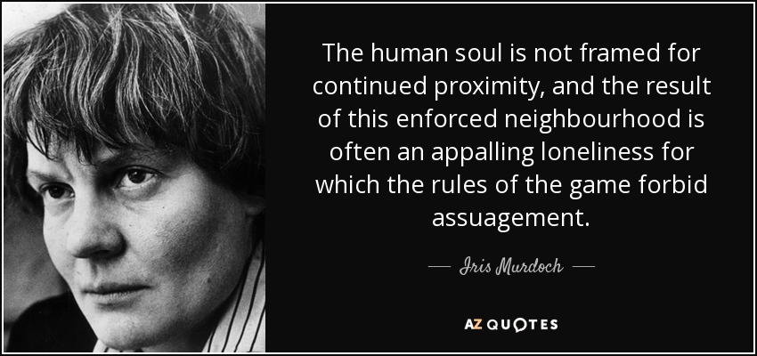 The human soul is not framed for continued proximity, and the result of this enforced neighbourhood is often an appalling loneliness for which the rules of the game forbid assuagement. - Iris Murdoch