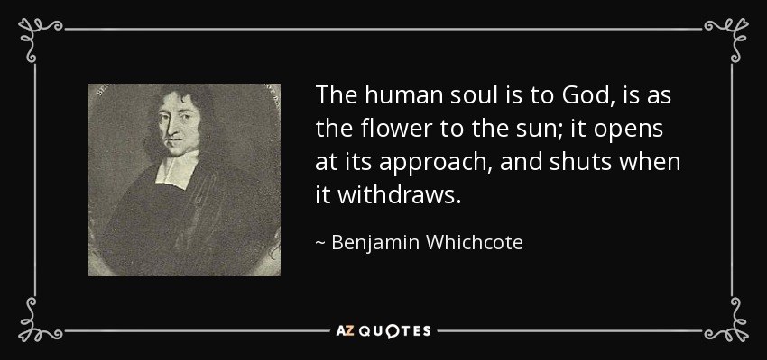 The human soul is to God, is as the flower to the sun; it opens at its approach, and shuts when it withdraws. - Benjamin Whichcote