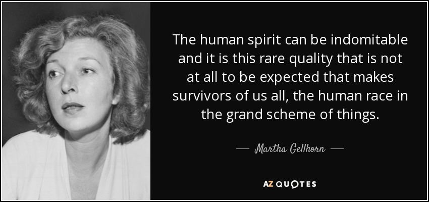 The human spirit can be indomitable and it is this rare quality that is not at all to be expected that makes survivors of us all, the human race in the grand scheme of things. - Martha Gellhorn