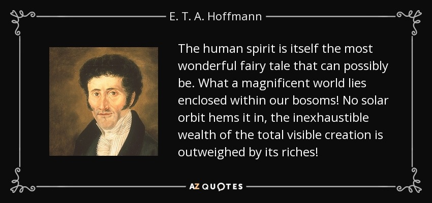 The human spirit is itself the most wonderful fairy tale that can possibly be. What a magnificent world lies enclosed within our bosoms! No solar orbit hems it in, the inexhaustible wealth of the total visible creation is outweighed by its riches! - E. T. A. Hoffmann