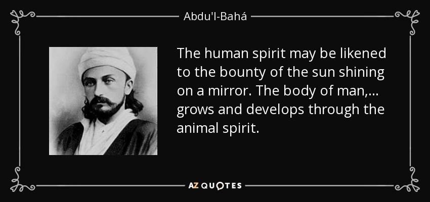 The human spirit may be likened to the bounty of the sun shining on a mirror. The body of man, ... grows and develops through the animal spirit. - Abdu'l-Bahá