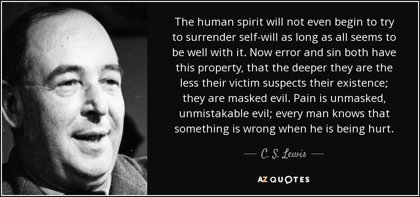 The human spirit will not even begin to try to surrender self-will as long as all seems to be well with it. Now error and sin both have this property, that the deeper they are the less their victim suspects their existence; they are masked evil. Pain is unmasked, unmistakable evil; every man knows that something is wrong when he is being hurt. - C. S. Lewis