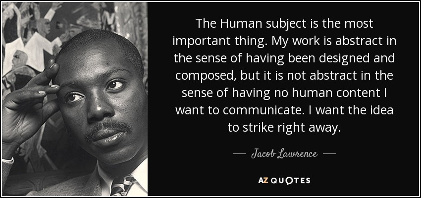 The Human subject is the most important thing. My work is abstract in the sense of having been designed and composed, but it is not abstract in the sense of having no human content I want to communicate. I want the idea to strike right away. - Jacob Lawrence