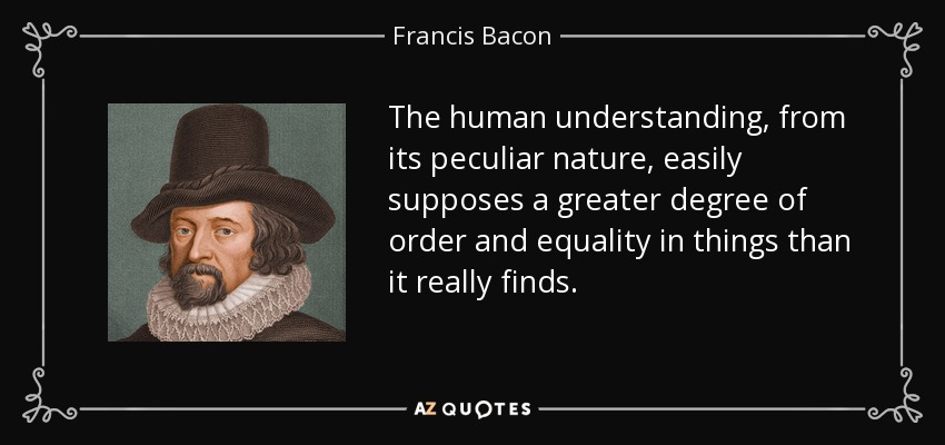 The human understanding, from its peculiar nature, easily supposes a greater degree of order and equality in things than it really finds. - Francis Bacon