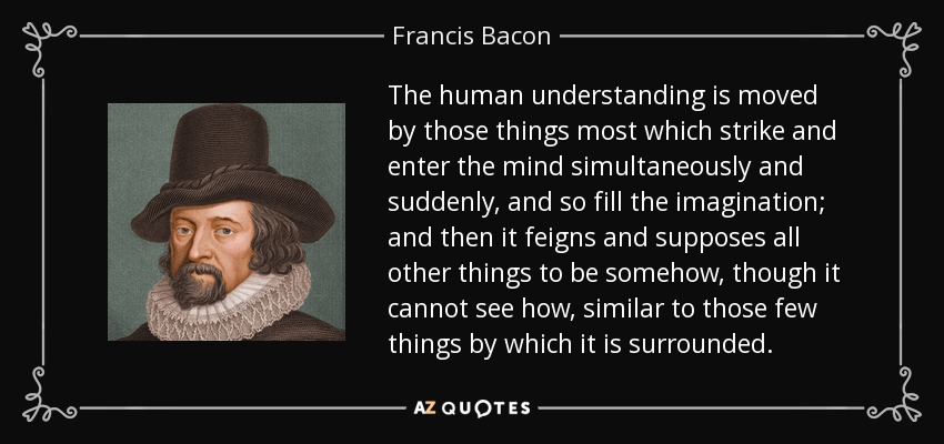 The human understanding is moved by those things most which strike and enter the mind simultaneously and suddenly, and so fill the imagination; and then it feigns and supposes all other things to be somehow, though it cannot see how, similar to those few things by which it is surrounded. - Francis Bacon