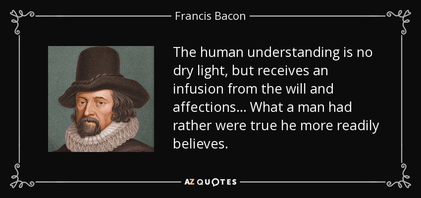 The human understanding is no dry light, but receives an infusion from the will and affections... What a man had rather were true he more readily believes. - Francis Bacon