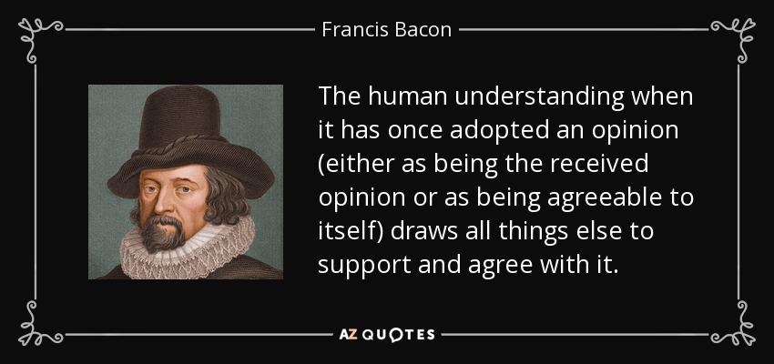The human understanding when it has once adopted an opinion (either as being the received opinion or as being agreeable to itself) draws all things else to support and agree with it. - Francis Bacon