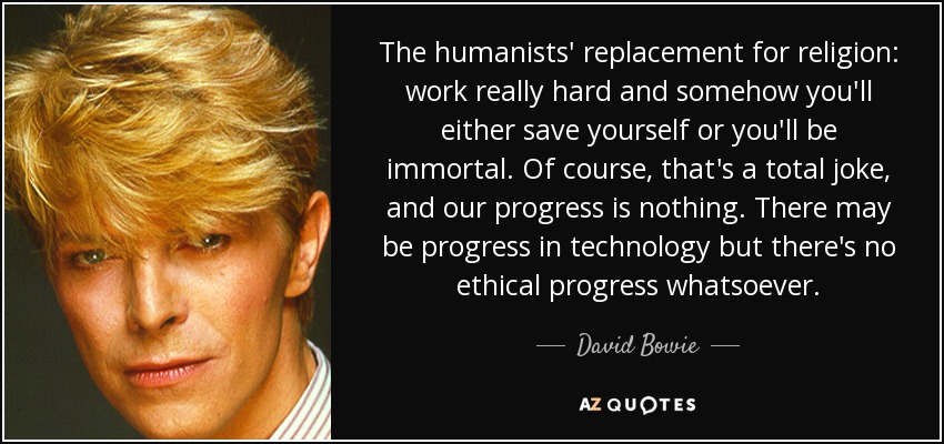 The humanists' replacement for religion: work really hard and somehow you'll either save yourself or you'll be immortal. Of course, that's a total joke, and our progress is nothing. There may be progress in technology but there's no ethical progress whatsoever. - David Bowie