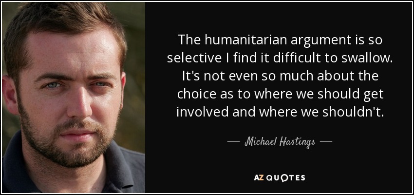 The humanitarian argument is so selective I find it difficult to swallow. It's not even so much about the choice as to where we should get involved and where we shouldn't. - Michael Hastings