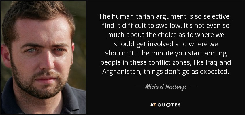 The humanitarian argument is so selective I find it difficult to swallow. It's not even so much about the choice as to where we should get involved and where we shouldn't. The minute you start arming people in these conflict zones, like Iraq and Afghanistan, things don't go as expected. - Michael Hastings