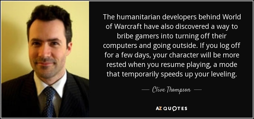 The humanitarian developers behind World of Warcraft have also discovered a way to bribe gamers into turning off their computers and going outside. If you log off for a few days, your character will be more rested when you resume playing, a mode that temporarily speeds up your leveling. - Clive Thompson