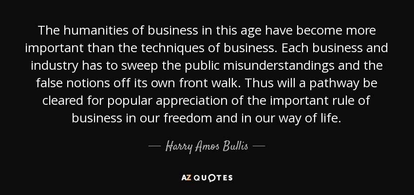 The humanities of business in this age have become more important than the techniques of business. Each business and industry has to sweep the public misunderstandings and the false notions off its own front walk. Thus will a pathway be cleared for popular appreciation of the important rule of business in our freedom and in our way of life. - Harry Amos Bullis