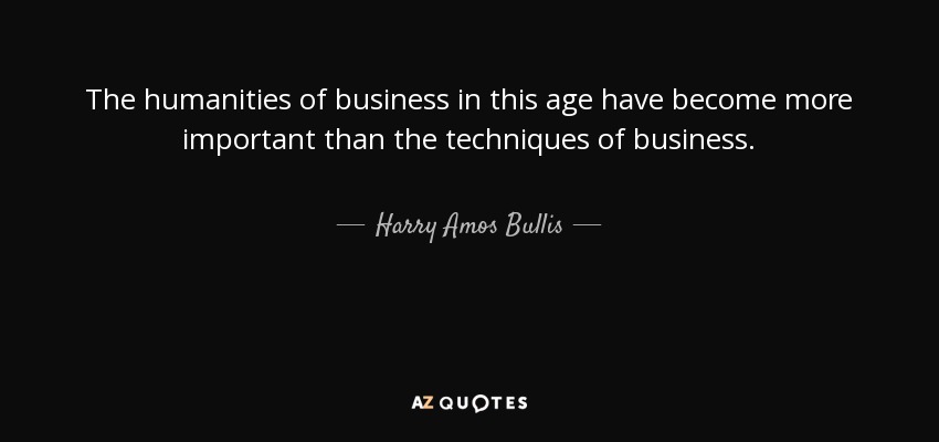 The humanities of business in this age have become more important than the techniques of business. - Harry Amos Bullis