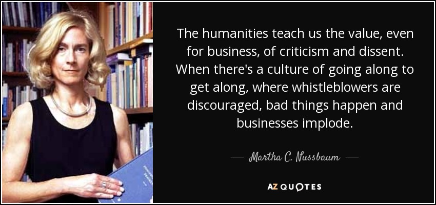 The humanities teach us the value, even for business, of criticism and dissent. When there's a culture of going along to get along, where whistleblowers are discouraged, bad things happen and businesses implode. - Martha C. Nussbaum