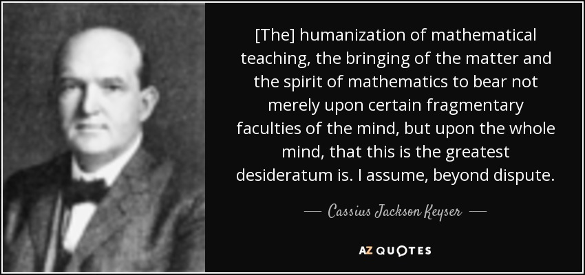 [The] humanization of mathematical teaching, the bringing of the matter and the spirit of mathematics to bear not merely upon certain fragmentary faculties of the mind, but upon the whole mind, that this is the greatest desideratum is. I assume, beyond dispute. - Cassius Jackson Keyser