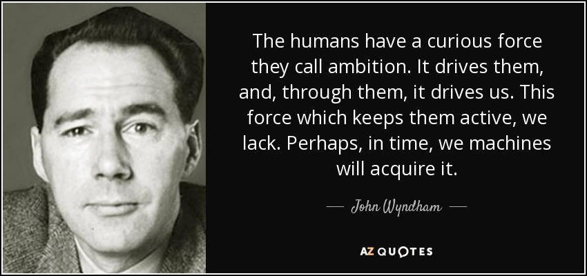 The humans have a curious force they call ambition. It drives them, and, through them, it drives us. This force which keeps them active, we lack. Perhaps, in time, we machines will acquire it. - John Wyndham