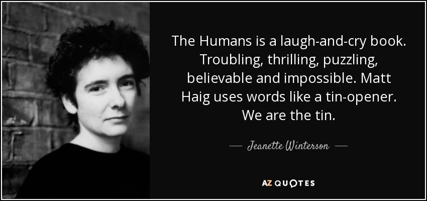 The Humans is a laugh-and-cry book. Troubling, thrilling, puzzling, believable and impossible. Matt Haig uses words like a tin-opener. We are the tin. - Jeanette Winterson