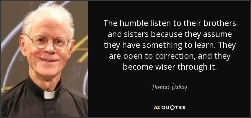 The humble listen to their brothers and sisters because they assume they have something to learn. They are open to correction, and they become wiser through it. - Thomas Dubay