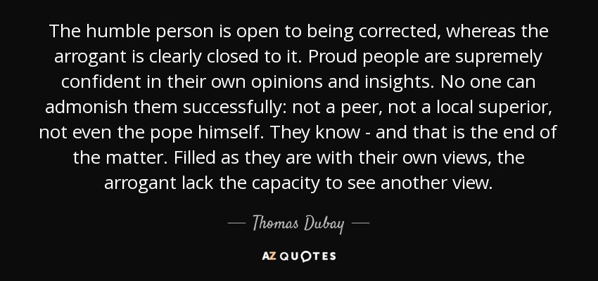 The humble person is open to being corrected, whereas the arrogant is clearly closed to it. Proud people are supremely confident in their own opinions and insights. No one can admonish them successfully: not a peer, not a local superior, not even the pope himself. They know - and that is the end of the matter. Filled as they are with their own views, the arrogant lack the capacity to see another view. - Thomas Dubay