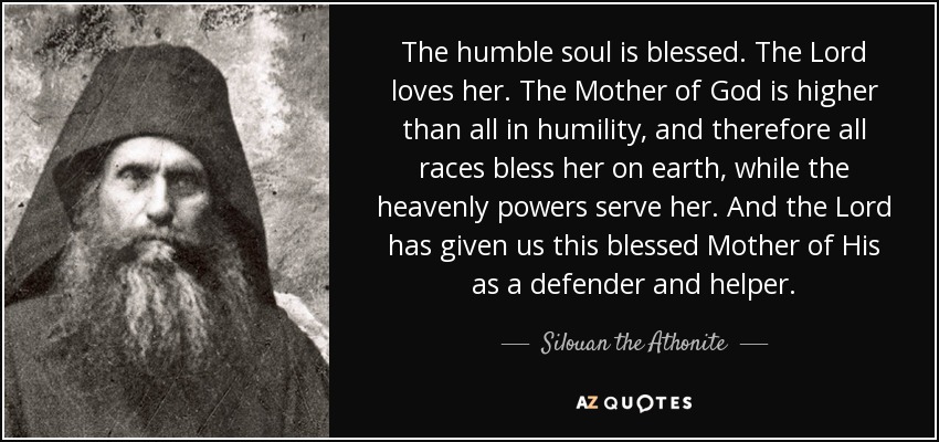 The humble soul is blessed. The Lord loves her. The Mother of God is higher than all in humility, and therefore all races bless her on earth, while the heavenly powers serve her. And the Lord has given us this blessed Mother of His as a defender and helper. - Silouan the Athonite