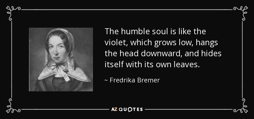 The humble soul is like the violet, which grows low, hangs the head downward, and hides itself with its own leaves. - Fredrika Bremer