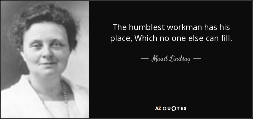 The humblest workman has his place, Which no one else can fill. - Maud Lindsay