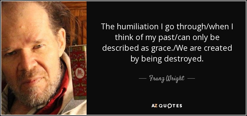 The humiliation I go through/when I think of my past/can only be described as grace./We are created by being destroyed. - Franz Wright