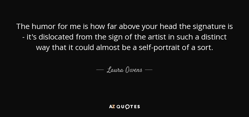 The humor for me is how far above your head the signature is - it's dislocated from the sign of the artist in such a distinct way that it could almost be a self-portrait of a sort. - Laura Owens