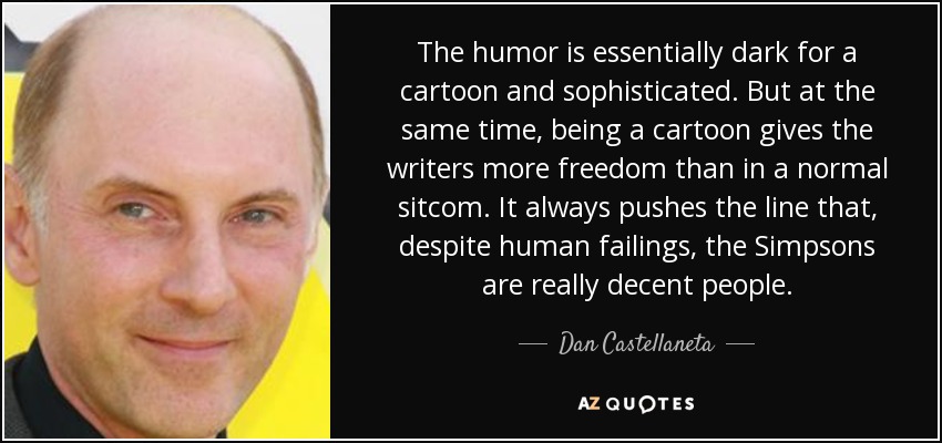 The humor is essentially dark for a cartoon and sophisticated. But at the same time, being a cartoon gives the writers more freedom than in a normal sitcom. It always pushes the line that, despite human failings, the Simpsons are really decent people. - Dan Castellaneta