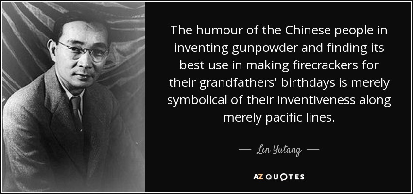 The humour of the Chinese people in inventing gunpowder and finding its best use in making firecrackers for their grandfathers' birthdays is merely symbolical of their inventiveness along merely pacific lines. - Lin Yutang