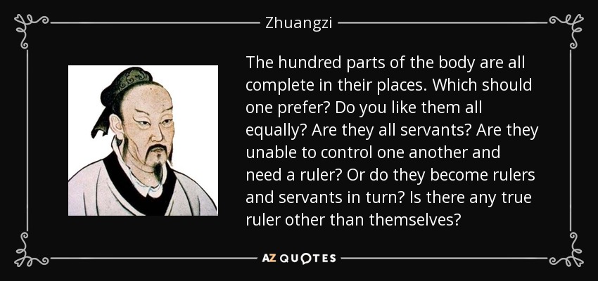 The hundred parts of the body are all complete in their places. Which should one prefer? Do you like them all equally? Are they all servants? Are they unable to control one another and need a ruler? Or do they become rulers and servants in turn? Is there any true ruler other than themselves? - Zhuangzi