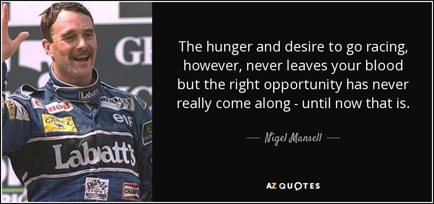 The hunger and desire to go racing, however, never leaves your blood but the right opportunity has never really come along - until now that is. - Nigel Mansell
