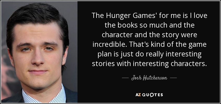 The Hunger Games' for me is I love the books so much and the character and the story were incredible. That's kind of the game plan is just do really interesting stories with interesting characters. - Josh Hutcherson