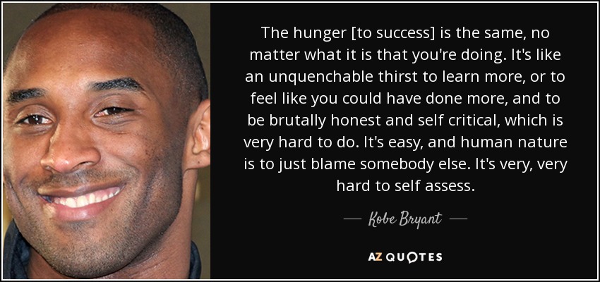 The hunger [to success] is the same, no matter what it is that you're doing. It's like an unquenchable thirst to learn more, or to feel like you could have done more, and to be brutally honest and self critical, which is very hard to do. It's easy, and human nature is to just blame somebody else. It's very, very hard to self assess. - Kobe Bryant