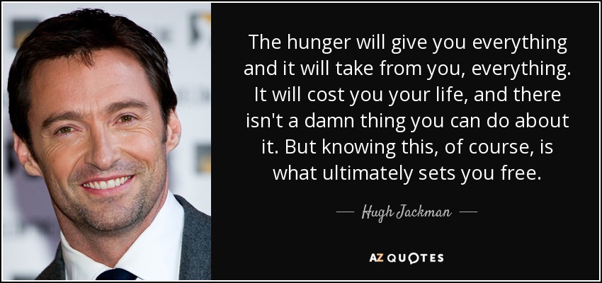 The hunger will give you everything and it will take from you, everything. It will cost you your life, and there isn't a damn thing you can do about it. But knowing this, of course, is what ultimately sets you free. - Hugh Jackman