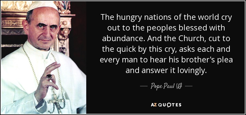 The hungry nations of the world cry out to the peoples blessed with abundance. And the Church, cut to the quick by this cry, asks each and every man to hear his brother's plea and answer it lovingly. - Pope Paul VI