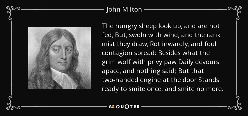 The hungry sheep look up, and are not fed, But, swoln with wind, and the rank mist they draw, Rot inwardly, and foul contagion spread: Besides what the grim wolf with privy paw Daily devours apace, and nothing said; But that two-handed engine at the door Stands ready to smite once, and smite no more. - John Milton