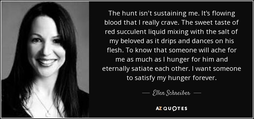 The hunt isn't sustaining me. It's flowing blood that I really crave. The sweet taste of red succulent liquid mixing with the salt of my beloved as it drips and dances on his flesh. To know that someone will ache for me as much as I hunger for him and eternally satiate each other. I want someone to satisfy my hunger forever. - Ellen Schreiber