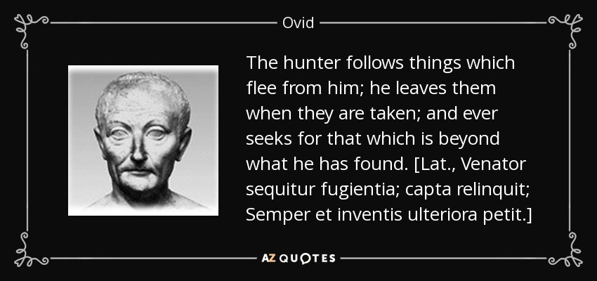 The hunter follows things which flee from him; he leaves them when they are taken; and ever seeks for that which is beyond what he has found. [Lat., Venator sequitur fugientia; capta relinquit; Semper et inventis ulteriora petit.] - Ovid
