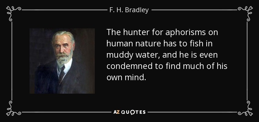 The hunter for aphorisms on human nature has to fish in muddy water, and he is even condemned to find much of his own mind. - F. H. Bradley