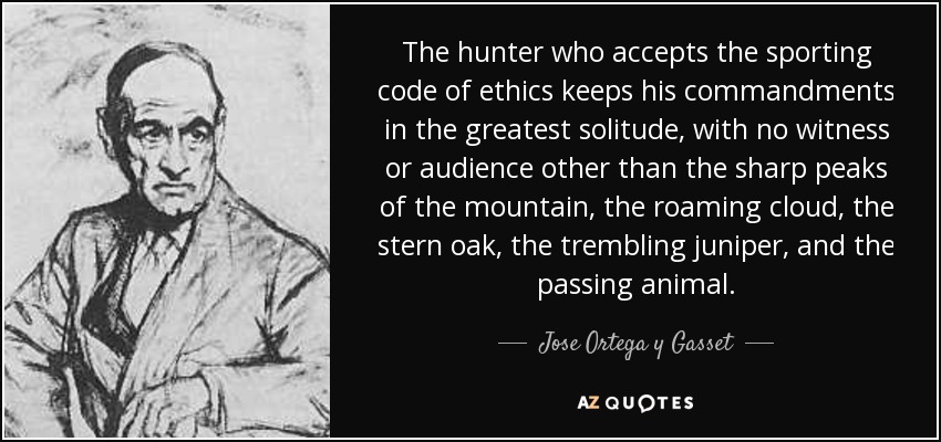 The hunter who accepts the sporting code of ethics keeps his commandments in the greatest solitude, with no witness or audience other than the sharp peaks of the mountain, the roaming cloud, the stern oak, the trembling juniper, and the passing animal. - Jose Ortega y Gasset